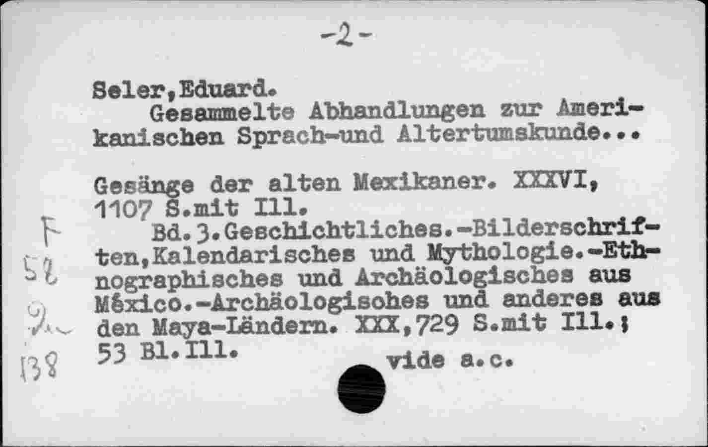 ﻿Seler, Eduard.
Gesammelte Abhandlungen zur Amerikanischen Sprach—und Altertumskunde. • •
Gesänge der alten Mexikaner. XXXVI, 1107 S.mit Ill.
Bd.3« Geschichtliches.—Bilderschriften, Kalendarisches und Mythologie.-Ethnographisches und Archäologisches aus México.-Archäologisches und anderes aus den Maya-Ländern. XXX,729 S.mit Ill.j 53 Bl. Hl.	vide a.c.